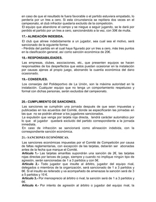 en caso de que el resultado le fuera favorable o el partido estuviera empatado, lo
perdería por un tres a cero. Si esta circunstancia se repitiera dos veces en el
campeonato, el club infractor quedaría excluido de la competición.
El equipo que abandone el campo y se niegue a seguir jugando, se le dará por
perdido el partido por un tres a cero, sancionándolo a la vez, con 30€ de multa.
17.- ALINEACIÓN INDEBIDA.
El club que alinee indebidamente a un jugador, sea cual sea el motivo, será
sancionado de la siguiente forma:
- Pérdida del partido en el cual haya figurado por un tres a cero, más tres puntos
en la clasificación general, así como sanción económica de 20€.
18.- RESPONSABILIDADES.
Las empresas, clubes, asociaciones, etc., que presenten equipos se hacen
responsables de los desperfectos que estos puedan ocasionar en la instalación
por causas ajenas al propio juego, abonando la cuantía económica del dañ o
ocasionado.
19.- CONSERJES.
Los conserjes del Polideportivo de La Unión, son la máxima autoridad en la
instalación. Cualquier equipo que no tenga un comportamiento respetuoso y
formal con dichas personas, serán excluidos del campeonato.


20.- CUMPLIMIENTO DE SANCIONES.
Las sanciones se cumplirán una jornada después de que sean impuestas y
publicadas en los acuerdos del Comité, donde se especificarán las jornadas en
las que no se podrán alinear a los jugadores sancionados.
La expulsión que venga por tarjeta roja directa, tendrá carácter automático por
lo que el jugador quedará excluido del partido correspondiente a la jornada
inmediata.
En caso de infracción se sancionará como alineación indebida, con la
correspondiente sanción económica.
21.- SANCIONES ECONÓMICAS.
Las sanciones económicas impuestas por el Comité de Competición por causa
de faltas reglamentarias, con excepción de las tarjetas, deberán ser abonadas
antes de la fecha que marque el Comité.
Artículo 1.- Las tarjetas amarillas supondrán una sanción de 2€, las tarjetas
rojas directas por lances de juego, siempre y cuando no implique ningún tipo de
agresión, serán sancionadas de 1 a 3 partidos y con 5€.
Artículo 2.- Todo jugador que insulte al árbitro, jugador del equipo rival,
delegados o miembros de la organización, será sancionado de 1 a 3 partidos y
6€. Si el insulto es reiterado y va acompañado de amenazas la sanción será de 3
a 5 partidos y 10 €.
Artículo 3.- Por menosprecio al árbitro o rival, la sanción será de 1 a 3 partidos y
6€.
Artículo 4.- Por intento de agresión al árbitro o jugador del equipo rival, la
 