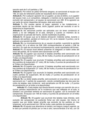 sanción será de 5 a 8 partidos y 12€.
Artículo 5.- Por entrar en pelea formando tangana, se sancionará al equipo con
15€, en caso de reiteración podrá ser expulsado de la competición.
Artículo 6.- Por cualquier agresión de un jugador, ya sea al árbitro, a un jugador
del equipo rival, a un compañero, delegado o miembro de la organización, será
excluido del campeonato y al equipo se sancionará con 20€. Si la agresión es
por parte de varios integrantes del equipo, éste será excluido.
Artículo 7.- Por causas ajenas al juego, agresión a las instalaciones o
escándalo dentro de las mismas, dicho jugador podría ser excluido si así lo
determina la Organización.
Artículo 8.- las sanciones podrán ser aplicadas aun sin tener constancia el
árbitro y no ser reflejada en el acta, siempre y cuando un miembro de la
organización se percate del hecho, siendo rearbitrado el partido.
Artículo 9.- Al equipo que se le detecte alineación indebida (antes, durante o
después del partido), perderá el mismo por 3-0, se le restarán 3 puntos y se le
aplicará una sanción de 20€.
Artículo 10.- La incomparecencia de un equipo al partido, supondrá la perdida
del partido 3-0 y el abono de 50€ (30€ correspondientes al partido y 20€ de
sanción). En caso de una tercera incomparecencia, serán expulsados del torneo.
Artículo 11.- El equipo local deberá presentar al colegiado un balón antes del
inicio del partido, de no hacerlo será sancionado con 5€.
Artículo 12.- El jugador que acumule 5 tarjetas amarillas será sancionado con
un partido de suspensión (1° ciclo), 6€ de multa y 5 puntos de penalización en el
Trofeo a la Deportividad.
Artículo 13.- El jugador que acumule 10 tarjetas amarillas será sancionado con
dos partidos de suspensión (2° ciclo), 6€ de multa y 5 puntos de penalización en
el Trofeo a la Deportividad.
Artículo 14.- El jugador que acumule 15 tarjetas amarillas será sancionado con
tres partidos de suspensión (3° ciclo), 6€ de multa y 5 puntos de penalización en
el Trofeo a la Deportividad.
Artículo 15.- El jugador que acumule 2o tarjetas amarillas será sancionado con
cuatro partidos de suspensión, 6€ de multa y 5 puntos de penalización en el
trofeo a la deportividad.
Artículo 16.- La doble tarjeta amarilla, será exclusión en el partido y a su vez se
sancionará con 1 partido de suspensión, siendo contabilizadas las dos para los
ciclos de tarjetas, esta incidencia será penalizada con 6€ de multa y 5 puntos
de penalización en el trofeo a la deportividad.
       Artículo 17.- Cada tarjeta roja directa llevará consigo una sanción de uno a
quince partidos dependiendo de la incidencia que sea reflejada en el acta, si
existiera una gravedad extrema se sancionará al jugador, con la exclusión del
campeonato. Al equipo con 10€ de multa y 5 puntos de penalización en el trofeo
a la deportividad.
           Artículo 18.- El jugador que acumule tres tarjetas rojas directas, será
excluido del campeonato no pudiendo fichar por otro equipo. Así mismo, el
jugador que por doble tarjeta amarilla sea excluido de los partidos en tres
ocasiones, se le sancionará con 10€ de multa y seis partidos de suspensión.
Artículo 19.- El equipo que abandone el campo y se niegue a seguir jugando, se
le dará por perdido el partido por un tres a cero, sancionándolo a la vez, con 30
 