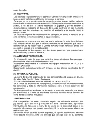 euros de multa.
22.- RECURSOS.
Los recursos se presentarán por escrito al Comité de Competición antes de 48
horas, a partir del día que el Comité comunique la sanción.
Para que los recursos de suplantación de jugadores tengan validez, deberán
haberse efectuado al árbitro la reclamación correspondiente antes de terminar el
partido, a fin de que el árbitro reconozca al jugador y pueda solicitar la
documentación necesaria al delegado del equipo contrario en ese momento,
antes de que los jugadores se marchen al vestuario y se pueda hacer la
comprobación.
En caso de negativa de colaboración del delegado, el árbitro lo reflejará en el
acta perdiendo todos los derechos el equipo infractor.

Para que un recurso prospere, sea cual sea la reclamación, esta debe de haber
sido reflejada en el acta por el árbitro y firmado por el delegado que hace la
reclamación, de no hacerse así, el Comité de Competición hará caso omiso y no
aceptará el recurso ni la protesta verbal.
Los delegados de los equipos, son las únicas personas, que pueden hacer
reclamaciones y presentar recursos.
23.- ASCENSOS Y DESCENSOS.
En el supuesto caso de tener que organizar varias divisiones, los ascensos y
descensos se efectuarán de la siguiente forma:
Ascenderán directamente a 1ª división, los equipos clasificados en 1º, 2º y 3°
lugar de 2ª división.
Descenderán automáticamente a 2ª división, los tres últimos clasificados de 1ª
división.
24.- OFICINA AL PÚBLICO.
La oficina del Comité Organizador de este campeonato está ubicada en C/ Julio
González Pola, Ramón y Cajal - Cartagena.
El horario de oficina será de lunes a viernes de 19,30 h a 20,30 h.
En el tablón de anuncios del Polideportivo, se comunicarán las clasificaciones,
las sanciones y toda la información necesaria para el buen desarrollo del
campeonato.
Será responsabilidad exclusiva de los equipos, cualquier anomalía que venga
por el descuido a la hora de informarse sobre los horarios de los partidos, así
como de las sanciones impuestas.
25.- LESIONADOS.
Este campeonato no tiene contratado seguro de asistencia sanitaria. Los
j u g a d o re s q u e a ce p te n p a rti ci p a r e n e ste ca mp e o n a to , a p o rta rá n
individualmente fotocopia o bien, de la tarjeta de la seguridad social o de
cualquier otro seguro que tengan concertado. Si no tuvieran seguro alguno, no
podrán participar.
En caso de lesión ocurrida durante el partido, el jugador accidentado, hará uso
de su seguro individual, este será el único que se haga cargo de su asistencia
 
