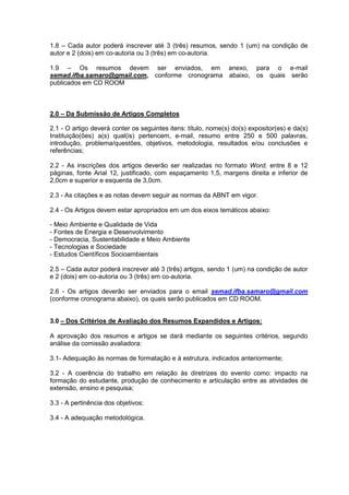 1.8 – Cada autor poderá inscrever até 3 (três) resumos, sendo 1 (um) na condição de
autor e 2 (dois) em co-autoria ou 3 (três) em co-autoria.

1.9 – Os resumos devem ser enviados, em anexo,                           para o e-mail
semad.ifba.samaro@gmail.com, conforme cronograma abaixo,                 os quais serão
publicados em CD ROOM



2.0 – Da Submissão de Artigos Completos

2.1 - O artigo deverá conter os seguintes itens: título, nome(s) do(s) expositor(es) e da(s)
Instituição(ões) a(s) qual(is) pertencem, e-mail, resumo entre 250 e 500 palavras,
introdução, problema/questões, objetivos, metodologia, resultados e/ou conclusões e
referências;

2.2 - As inscrições dos artigos deverão ser realizadas no formato Word, entre 8 e 12
páginas, fonte Arial 12, justificado, com espaçamento 1,5, margens direita e inferior de
2,0cm e superior e esquerda de 3,0cm.

2.3 - As citações e as notas devem seguir as normas da ABNT em vigor.

2.4 - Os Artigos devem estar apropriados em um dos eixos temáticos abaixo:

- Meio Ambiente e Qualidade de Vida
- Fontes de Energia e Desenvolvimento
- Democracia, Sustentabilidade e Meio Ambiente
- Tecnologias e Sociedade
- Estudos Científicos Socioambientais

2.5 – Cada autor poderá inscrever até 3 (três) artigos, sendo 1 (um) na condição de autor
e 2 (dois) em co-autoria ou 3 (três) em co-autoria.

2.6 - Os artigos deverão ser enviados para o email semad.ifba.samaro@gmail.com
(conforme cronograma abaixo), os quais serão publicados em CD ROOM.


3.0 – Dos Critérios de Avaliação dos Resumos Expandidos e Artigos:

A aprovação dos resumos e artigos se dará mediante os seguintes critérios, segundo
análise da comissão avaliadora:

3.1- Adequação às normas de formatação e à estrutura, indicados anteriormente;

3.2 - A coerência do trabalho em relação às diretrizes do evento como: impacto na
formação do estudante, produção de conhecimento e articulação entre as atividades de
extensão, ensino e pesquisa;

3.3 - A pertinência dos objetivos;

3.4 - A adequação metodológica.
 