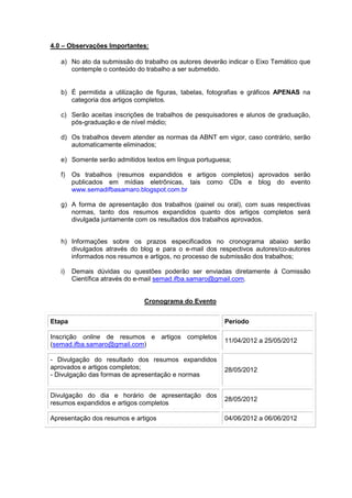 4.0 – Observações Importantes:

   a) No ato da submissão do trabalho os autores deverão indicar o Eixo Temático que
      contemple o conteúdo do trabalho a ser submetido.


   b) É permitida a utilização de figuras, tabelas, fotografias e gráficos APENAS na
      categoria dos artigos completos.

   c) Serão aceitas inscrições de trabalhos de pesquisadores e alunos de graduação,
      pós-graduação e de nível médio;

   d) Os trabalhos devem atender as normas da ABNT em vigor, caso contrário, serão
      automaticamente eliminados;

   e) Somente serão admitidos textos em língua portuguesa;

   f)   Os trabalhos (resumos expandidos e artigos completos) aprovados serão
        publicados em mídias eletrônicas, tais como CDs e blog do evento
        www.semadifbasamaro.blogspot.com.br

   g) A forma de apresentação dos trabalhos (painel ou oral), com suas respectivas
      normas, tanto dos resumos expandidos quanto dos artigos completos será
      divulgada juntamente com os resultados dos trabalhos aprovados.


   h) Informações sobre os prazos especificados no cronograma abaixo serão
      divulgados através do blog e para o e-mail dos respectivos autores/co-autores
      informados nos resumos e artigos, no processo de submissão dos trabalhos;

   i)   Demais dúvidas ou questões poderão ser enviadas diretamente à Comissão
        Científica através do e-mail semad.ifba.samaro@gmail.com.


                              Cronograma do Evento


Etapa                                                   Período

Inscrição online de resumos e artigos completos
                                                        11/04/2012 a 25/05/2012
(semad.ifba.samaro@gmail.com)

- Divulgação do resultado dos resumos expandidos
aprovados e artigos completos;                          28/05/2012
- Divulgação das formas de apresentação e normas


Divulgação do dia e horário de apresentação dos
                                                        28/05/2012
resumos expandidos e artigos completos

Apresentação dos resumos e artigos                      04/06/2012 a 06/06/2012
 
