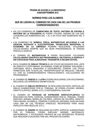 PRUEBA DE ACCESO A LA UNIVERSIDAD
                       JUNIO/SEPTIEMBRE 2012

                    NORMAS PARA LOS ALUMNOS
   QUE SE LEERAN AL COMIENZO DE CADA UNA DE LAS PRUEBAS
                     CORRESPONDIENTES

• EN LOS EXÁMENES DE COMENTARIO DE TEXTO, HISTORIA DE ESPAÑA E
  HISTORIA DE LA FIOLOSOFÍA SE PODRÁ UTILIZAR, ADEMAS DE LOS DOS
  CUADERNILLOS NUMERADOS DEL 1 AL 8 UN FOLIO MAS NUMERADO DEL 9
  AL 10.

• LOS EXÁMENES DE QUÍMICA, FÍSICA, MATEMÁTICAS APLICADAS A LAS
  CIENCIAS SOCIALES II, ELECTROTECNIA, TECNOLOGÍA INDUSTRIAL II,
  ECONOMÍA DE LA EMPRESA PODRÁN REALIZARSE UTILIZANDO
  CALCULADORAS SIEMPRE QUE NO SEAN PROGRAMABLES, NI TENGAN
  PANTALLA GRÁFICA.

• EL EXÁMEN DE MATEMÁTICAS II PODRÁ REALIZARSE UTILIZANDO
  CALCULADORA CIENTÍFICA (NO PROGRAMABLE, SIN PANTALLA GRÁFICA Y
  SIN CAPACIDAD PARA ALMACENAR, TRANSMITIR O RECIBIR DATOS).

• EN EL EXAMEN DE DIBUJO TÉCNICO II LOS ÚTILES NECESARIOS SON: LÁPIZ
  DE GRAFITO O PORTAMINAS, AFILAMINAS, GOMA DE BORRAR, ESCUADRA Y
  CARTABÓN, REGLA GRADUADA O ESCALÍMETRO, COMPÁS. LOS ÚTILES
  PERMITIDOS SON: PLANTILLAS, TRANSPORTADOR DE ÁNGULOS, TABLERO
  A-3 CON SU CORRESPONDIENTE PARALELÓGRAFO, CALCULADORA NO
  PROGRAMABLE.

• EL EXAMEN DE GRIEGO II Y LATÍN II PODRÁ REALIZARSE CON DICCIONARIO,
  INCLUIDOS LOS APÉNDICES GRAMATICALES.

• EL EXAMEN DE DIBUJO ARTÍSTICO II SE REALIZARA EN PAPEL ESPECIAL DE
  DIBUJO SUMINISTRADO POR EL TRIBUNAL. SE PODRÁ UTILIZAR, ADEMÁS,
  GRAFITO (LÁPICES, BARRA, ETC.) E INSTRUMENTAL AUXILIAR.

• EL EXAMEN DE TÉCNICAS DE EXPRESIÓN GRÁFICO-PLÁSTICA SE
  REALIZARA EN PAPEL ESPECIAL SUMINISTRADO POR EL TRIBUNAL. PODRÁ
  EMPLEAR, ADEMÁS, BARRA DE COLORES, LÁPICES DE COLORES, GRAFITO,
  TINTA NEGRA, ACUARELA, TÉMPERA O ACRÍLICO, MATERIAL AUXILIAR PARA
  CADA UNA DE LAS TÉCNICAS (PINCELES, RECIPIENTES PARA AGUA,
  PAPELETA PARA MEZCLAS, ETC.).

• EL EXAMEN DE DISEÑO SE REALIZARA EN PAPEL ESPECIAL SUMINISTRADO
  POR   EL   TRIBUNAL.  PODRÁ    EMPLEAR,   ADEMÁS,    MATERIALES,
  INSTRUMENTAL Y ACCESORIOS PROPIOS DE LAS DIFERENTES TÉCNICAS
  QUE REQUIERA CUALQUIER FASE DEL PROCESO DE DISEÑO.



                                                              Página 3 de 3
 
