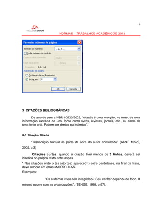 6


                          NORMAS – TRABALHOS ACADÊMICOS 2012




3 CITAÇÕES BIBLIOGRÁFICAS

      De acordo com a NBR 10520/2002, “citação é uma menção, no texto, de uma
informação extraída de uma fonte como livros, revistas, jornais, etc., ou ainda de
uma fonte oral. Podem ser diretas ou indiretas”.


3.1 Citação Direita

      “Transcrição textual de parte da obra do autor consultado” (ABNT 10520,
2002, p.2)

        Citações curtas: quando a citação tiver menos de 3 linhas, deverá ser
inserida no próprio texto entre aspas.
* Nas citações onde o (s) autor(es) aparece(m) entre parênteses, no final da frase,
deve colocar em letras MAIÚSCULAS.
Exemplos:

                “Os sistemas vivos têm integridade. Seu caráter depende do todo. O
mesmo ocorre com as organizações". (SENGE, 1998, p.97).
 