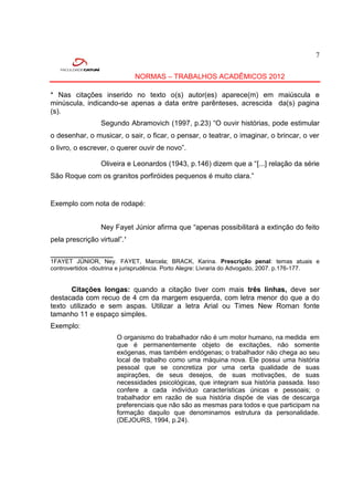 7


                             NORMAS – TRABALHOS ACADÊMICOS 2012

* Nas citações inserido no texto o(s) autor(es) aparece(m) em maiúscula e
minúscula, indicando-se apenas a data entre parênteses, acrescida da(s) pagina
(s).
                 Segundo Abramovich (1997, p.23) “O ouvir histórias, pode estimular
o desenhar, o musicar, o sair, o ficar, o pensar, o teatrar, o imaginar, o brincar, o ver
o livro, o escrever, o querer ouvir de novo”.

                 Oliveira e Leonardos (1943, p.146) dizem que a “[...] relação da série
São Roque com os granitos porfiróides pequenos é muito clara.”


Exemplo com nota de rodapé:


                 Ney Fayet Júnior afirma que “apenas possibilitará a extinção do feito
pela prescrição virtual”.¹

___________________
1FAYET JÚNIOR, Ney. FAYET, Marcela; BRACK, Karina. Prescrição penal: temas atuais e
controvertidos -doutrina e jurisprudência. Porto Alegre: Livraria do Advogado, 2007. p.176-177.


      Citações longas: quando a citação tiver com mais três linhas, deve ser
destacada com recuo de 4 cm da margem esquerda, com letra menor do que a do
texto utilizado e sem aspas. Utilizar a letra Arial ou Times New Roman fonte
tamanho 11 e espaço simples.
Exemplo:
                       O organismo do trabalhador não é um motor humano, na medida em
                       que é permanentemente objeto de excitações, não somente
                       exógenas, mas também endógenas; o trabalhador não chega ao seu
                       local de trabalho como uma máquina nova. Ele possui uma história
                       pessoal que se concretiza por uma certa qualidade de suas
                       aspirações, de seus desejos, de suas motivações, de suas
                       necessidades psicológicas, que integram sua história passada. Isso
                       confere a cada indivíduo características únicas e pessoais; o
                       trabalhador em razão de sua história dispõe de vias de descarga
                       preferenciais que não são as mesmas para todos e que participam na
                       formação daquilo que denominamos estrutura da personalidade.
                       (DEJOURS, 1994, p.24).
 