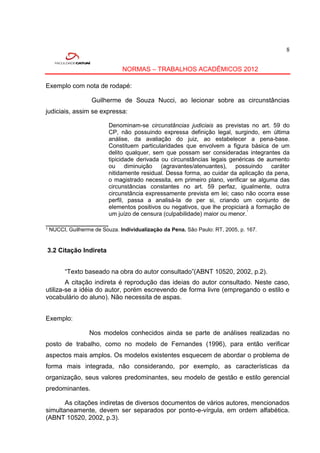 8


                              NORMAS – TRABALHOS ACADÊMICOS 2012

Exemplo com nota de rodapé:

                 Guilherme de Souza Nucci, ao lecionar sobre as circunstâncias
judiciais, assim se expressa:

                        Denominam-se circunstâncias judiciais as previstas no art. 59 do
                        CP, não possuindo expressa definição legal, surgindo, em última
                        análise, da avaliação do juiz, ao estabelecer a pena-base.
                        Constituem particularidades que envolvem a figura básica de um
                        delito qualquer, sem que possam ser consideradas integrantes da
                        tipicidade derivada ou circunstâncias legais genéricas de aumento
                        ou diminuição (agravantes/atenuantes), possuindo caráter
                        nitidamente residual. Dessa forma, ao cuidar da aplicação da pena,
                        o magistrado necessita, em primeiro plano, verificar se alguma das
                        circunstâncias constantes no art. 59 perfaz, igualmente, outra
                        circunstância expressamente prevista em lei; caso não ocorra esse
                        perfil, passa a analisá-la de per si, criando um conjunto de
                        elementos positivos ou negativos, que lhe propiciará a formação de
                        um juízo de censura (culpabilidade) maior ou menor.¹
_____________________
¹ NUCCI, Guilherme de Souza. Individualização da Pena. São Paulo: RT, 2005, p. 167.


3.2 Citação Indireta


       “Texto baseado na obra do autor consultado”(ABNT 10520, 2002, p.2).
        A citação indireta é reprodução das ideias do autor consultado. Neste caso,
utiliza-se a idéia do autor, porém escrevendo de forma livre (empregando o estilo e
vocabulário do aluno). Não necessita de aspas.


Exemplo:

                 Nos modelos conhecidos ainda se parte de análises realizadas no
posto de trabalho, como no modelo de Fernandes (1996), para então verificar
aspectos mais amplos. Os modelos existentes esquecem de abordar o problema de
forma mais integrada, não considerando, por exemplo, as características da
organização, seus valores predominantes, seu modelo de gestão e estilo gerencial
predominantes.

       As citações indiretas de diversos documentos de vários autores, mencionados
simultaneamente, devem ser separados por ponto-e-vírgula, em ordem alfabética.
(ABNT 10520, 2002, p.3).
 