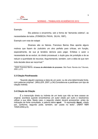 9


                             NORMAS – TRABALHOS ACADÊMICOS 2012



Exemplo:
                 Ela polariza e encaminha, sob a forma de “demanda coletiva”, as
necessidades de todos. (FONSECA; PAIVA; SILVA, 1997).

Exemplo com nota de rodapé:

                 Diversos são os fatores. Francisco Barros Dias aponta alguns
motivos que fazem do Judiciário um alvo perfeito para críticas, em função,
especialmente, de sua já lendária demora para julgar. Enfatiza o autor a
necessidade de se excluir, do direito processual, o duplo grau de jurisdição e de se
reduzir a quantidade de recursos. Argumentando, também, com a idéia de que nem
toda decisão deve ser recorrível.d
____________________
¹ DIAS, Francisco Barros. A busca da afetividade do processo. São Paulo: Revista dos Tribunais,
2000. p.213.



3.3 Citação Parafraseada

       “Quando alguém expressa a ideia de um autor, ou de uma determinada fonte,
com palavras próprias”. (MULLER, 2007, p.34).Considera-se a paráfrase com tipo de
citação indireta.


3.4 Citação da Citação

        É a transcrição direta ou indireta de um texto que não se teve acesso ao
original, acontece quando encontramos um autor citado por outro e resolvemos
utilizar a sua idéia. Neste caso, o segundo citador deverá acrescentar, antes da
indicação da fonte consultada, a palavra latina apud. “A expressão Apud, -citado
por, conforme, segundo pode, também, ser usada no texto”. (ABNT NBR
10520,2002,p.6).
 