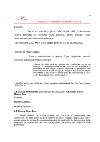 10


                              NORMAS – TRABALHOS ACADÊMICOS 2012

Exemplo:

                De acordo com Morin (apud ZILBOVICIUS, 1999, p.106) existem
“quatro    definições    de   conceitos   muito   próximos,   porém    distintos:   razão,
racionalidade, racionalismo e racionalização”.

Obs: Isto significa que Morin é uma citação dentro do livro de ZILBOVICIUS.



Exemplo de nota de rodapé:

                 Sobre a personalidade do agente, Edgard Magalhães Noronha
menciona as palavras de Nelson Hungria:

                        [...]antes de tudo carácter, síntese das qualidades morais do
                        indivíduo. É a psique individual, no seu modo de ser permanente. O
                        juiz deverá ter em atenção a boa ou má índole do delinquente, seu
                        modo ordinário de sentir, de agir ou reagir, a sua maior ou menor
                        irritabilidade, o seu maior ou menor grau de entendimento e senso
                        moral. Deve retraçar-lhe o perfil psíquico. 1

______________________
¹HUNGRIA, Nelson apud NORONHA, Edgard Magallhães. Direito penal. 9.ed. São Paulo: Saraiva,
1973.p. 243. v.1.



3.5 Citação de Diferentes Obras de um Mesmo Autor, Publicadas em um
Mesmo Ano
Exemplo:

MOREIRA (1999a)

MOREIRA (1999b)

3.6 Sistema Autor-Data

       Neste sistema, as fontes citadas são indicadas e identificadas pelo
sobrenome de cada autor ou pelo mesmo de cada entidade responsável até o
primeiro sinal de pontuação, seguido(s) da data de publicação do documento e da(s)
página(s) da citação, no caso de citação direta, separados por virgula e entre
parênteses.
 