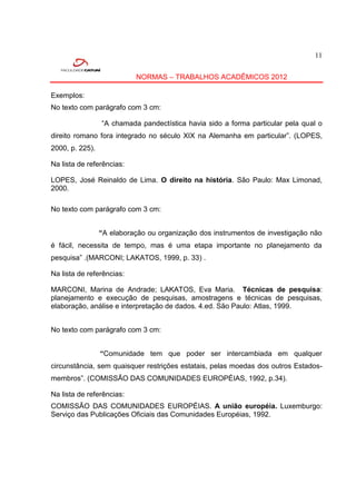 11


                           NORMAS – TRABALHOS ACADÊMICOS 2012

Exemplos:
No texto com parágrafo com 3 cm:

                 “A chamada pandectística havia sido a forma particular pela qual o
direito romano fora integrado no século XIX na Alemanha em particular”. (LOPES,
2000, p. 225).

Na lista de referências:

LOPES, José Reinaldo de Lima. O direito na história. São Paulo: Max Limonad,
2000.

No texto com parágrafo com 3 cm:


                 “A elaboração ou organização dos instrumentos de investigação não
é fácil, necessita de tempo, mas é uma etapa importante no planejamento da
pesquisa” .(MARCONI; LAKATOS, 1999, p. 33) .

Na lista de referências:

MARCONI, Marina de Andrade; LAKATOS, Eva Maria. Técnicas de pesquisa:
planejamento e execução de pesquisas, amostragens e técnicas de pesquisas,
elaboração, análise e interpretação de dados. 4.ed. São Paulo: Atlas, 1999.


No texto com parágrafo com 3 cm:


                 “Comunidade tem que poder ser intercambiada em qualquer
circunstância, sem quaisquer restrições estatais, pelas moedas dos outros Estados-
membros”. (COMISSÃO DAS COMUNIDADES EUROPÉIAS, 1992, p.34).

Na lista de referências:
COMISSÃO DAS COMUNIDADES EUROPÉIAS. A união européia. Luxemburgo:
Serviço das Publicações Oficiais das Comunidades Européias, 1992.
 