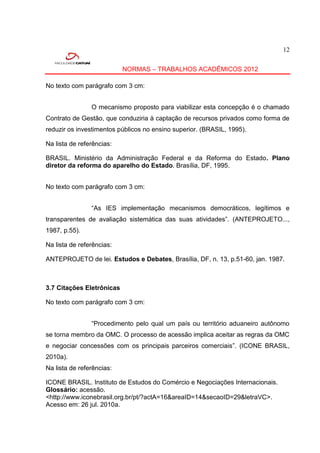 12


                           NORMAS – TRABALHOS ACADÊMICOS 2012

No texto com parágrafo com 3 cm:


                O mecanismo proposto para viabilizar esta concepção é o chamado
Contrato de Gestão, que conduziria à captação de recursos privados como forma de
reduzir os investimentos públicos no ensino superior. (BRASIL, 1995).

Na lista de referências:

BRASIL. Ministério da Administração Federal e da Reforma do Estado. Plano
diretor da reforma do aparelho do Estado. Brasília, DF, 1995.


No texto com parágrafo com 3 cm:


                “As IES implementação mecanismos democráticos, legítimos e
transparentes de avaliação sistemática das suas atividades”. (ANTEPROJETO...,
1987, p.55).

Na lista de referências:

ANTEPROJETO de lei. Estudos e Debates, Brasília, DF, n. 13, p.51-60, jan. 1987.



3.7 Citações Eletrônicas

No texto com parágrafo com 3 cm:


                “Procedimento pelo qual um país ou território aduaneiro autônomo
se torna membro da OMC. O processo de acessão implica aceitar as regras da OMC
e negociar concessões com os principais parceiros comerciais”. (ICONE BRASIL,
2010a).
Na lista de referências:

ICONE BRASIL. Instituto de Estudos do Comércio e Negociações Internacionais.
Glossário: acessão.
<http://www.iconebrasil.org.br/pt/?actA=16&areaID=14&secaoID=29&letraVC>.
Acesso em: 26 jul. 2010a.
 