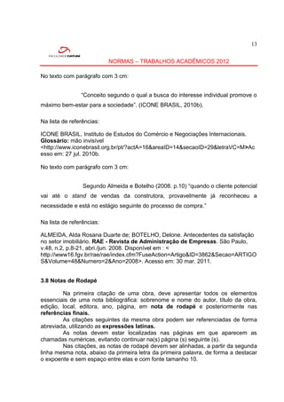 13


                           NORMAS – TRABALHOS ACADÊMICOS 2012

No texto com parágrafo com 3 cm:


                “Conceito segundo o qual a busca do interesse individual promove o
máximo bem-estar para a sociedade”. (ICONE BRASIL, 2010b).

Na lista de referências:

ICONE BRASIL. Instituto de Estudos do Comércio e Negociações Internacionais.
Glossário: mão invisível
<http://www.iconebrasil.org.br/pt/?actA=16&areaID=14&secaoID=29&letraVC=M>Ac
esso em: 27 jul. 2010b.

No texto com parágrafo com 3 cm:


                 Segundo Almeida e Botelho (2008. p.10) “quando o cliente potencial
vai até o stand de vendas da construtora, provavelmente já reconheceu a
necessidade e está no estágio seguinte do processo de compra.”

Na lista de referências:

ALMEIDA, Alda Rosana Duarte de; BOTELHO, Delone. Antecedentes da satisfação
no setor imobiliário. RAE - Revista de Administração de Empresas. São Paulo,
v.48, n.2, p.8-21, abri./jun. 2008. Disponível em : <
http://www16.fgv.br/rae/rae/index.cfm?FuseAction=Artigo&ID=3862&Secao=ARTIGO
S&Volume=48&Numero=2&Ano=2008>. Acesso em: 30 mar. 2011.


3.8 Notas de Rodapé

        Na primeira citação de uma obra, deve apresentar todos os elementos
essenciais de uma nota bibliográfica: sobrenome e nome do autor, título da obra,
edição, local, editora, ano, página, em nota de rodapé e posteriormente nas
referências finais.
        As citações seguintes da mesma obra podem ser referenciadas de forma
abreviada, utilizando as expressões latinas.
        As notas devem estar localizadas nas páginas em que aparecem as
chamadas numéricas, evitando continuar na(s) página (s) seguinte (s).
        Nas citações, as notas de rodapé devem ser alinhadas, a partir da segunda
linha mesma nota, abaixo da primeira letra da primeira palavra, de forma a destacar
o expoente e sem espaço entre elas e com fonte tamanho 10.
 