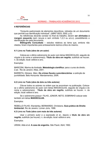 16


                         NORMAS – TRABALHOS ACADÊMICOS 2012

4 REFERÊNCIAS

        “Conjunto padronizado de elementos descritivos, retirados de um documento
que permite sua identificação individual”, (ABNT 6023, 2002, p.2).
        As referências deverão constar no final do trabalho, devem ser alinhadas à
margem esquerda (sem recuos e sem símbolo 1,2,3 ou a,b,c), possibilitando a
identificação de cada documento.
        Bibliografia Consultada – estudos relativos ao tema que, embora não
citados, foram importantes para embasamento teórico-crítico do mesmo.

4.1 Livro no Todo (obra de um autor)

       Coloca-se o último sobrenome do autor com letras MAIÚSCULAS, seguido de
vírgula e do nome e sobrenome(s). Título da obra em negrito. subtítulo se houver.
n. da edição. local: editora e ano.
Exemplos:

MARCONI, Marina de Andrade. Metodologia científica: para o curso de direito.
2.ed. Rio de Janeiro: Atlas, 2001.
BARRETA, Gilciane Allen. Os crimes fiscais e previdenciários: a extinção de
punibilidade. Belo Horizonte: Mandamentos, 2004.


4.2 Livro no Todo (obra de dois ou três autores)
      Cita-se todos os autores na ordem que se encontram na publicação. Coloca-
se o último sobrenome do autor com letras MAIÚSCULAS, seguido de vírgula e do
nome e sobrenome(s). Título da obra em negrito. subtítulo se houver. n. da
edição. local: editora e ano.
     Se o sobrenome possuir FILHO, JÚNIOR, NETO, SOBRINHO colocar este
também em letras MAIÚSCULAS.
Exemplos:

REBELLO FILHO, Wanderley; BERNARDO, Christiane. Guia prático de Direito
Ambiental. Rio de Janeiro: Lúmen Júris, 1998.
4.3 Livro no Todo (obra com mais de três autores)
      Usar o primeiro autor e a expressão et al., depois o título da obra em
negrito. subtítulo (se houver). n. da edição. local: editora e ano.
Exemplos:

URANI, Alda et al. A casa de engenho. São Paulo: Abril, 1992.
 