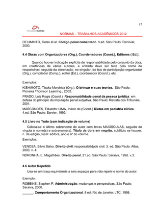 17


                           NORMAS – TRABALHOS ACADÊMICOS 2012

DELMANTO, Celso et al. Código penal comentado. 5.ed. São Paulo: Renovar,
2000.

4.4 Obras com Organizadores (Org.), Coordenadores (Coord.), Editores ( Ed.).

       Quando houver indicação explícita de responsabilidade pelo conjunto da obra,
em coletâneas de vários autores, a entrada deve ser feita pelo nome do
responsável, seguida da abreviação, no singular, do tipo de participação organizador
(Org.), compilador (Comp.), editor (Ed.), coordenador (Coord.), etc.

Exemplos:
KISHIMOTO, Tisuko Morchida (Org.). O brincar e suas teorias. São Paulo:
Pioneira Thomson Learning , 2002.
PRADO, Luiz Regis (Coord.) Responsabilidade penal da pessoa jurídica: em
defesa do princípio da imputação penal subjetiva. São Paulo: Revista dos Tribunais,
2001.
MARCONDES, Eduardo; LIMA, Inácio de (Coord.) Dietas em pediatria clínica.
4.ed. São Paulo: Sarvier, 1993.

4.5 Livro no Todo (com indicação de volume)
    Coloca-se o último sobrenome do autor com letras MAIÚSCULAS, seguido de
vírgula e nome(s) e sobrenome(s). Título da obra em negrito. subtítulo se houver.
n. da edição, local: editora, ano e nº do volume.
Exemplos:

VENOSA, Silvio Salvo. Direito civil: responsabilidade civil. 3. ed. São Paulo: Atlas,
2003. v. 4.
NORONHA, E. Magalhães. Direito penal. 21.ed. São Paulo: Saraiva, 1998. v.3.


4.6 Autor Repetido
   Usa-se um traço equivalente a seis espaços para não repetir o nome do autor.

Exemplo:
ROBBINS, Stephen P. Administração: mudanças e perspectivas. São Paulo:
Saraiva, 2000.
______. Comportamento Organizacional. 8 ed. Rio de Janeiro: LTC, 1998.
 