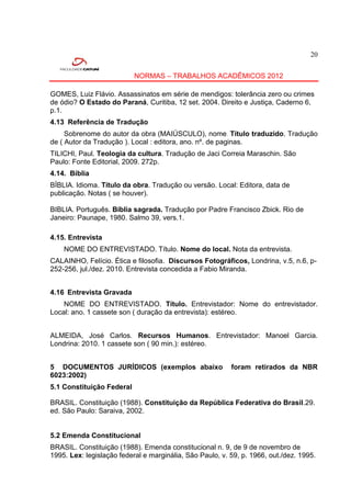 20


                           NORMAS – TRABALHOS ACADÊMICOS 2012

GOMES, Luiz Flávio. Assassinatos em série de mendigos: tolerância zero ou crimes
de ódio? O Estado do Paraná, Curitiba, 12 set. 2004. Direito e Justiça, Caderno 6,
p.1.
4.13 Referência de Tradução
     Sobrenome do autor da obra (MAIÚSCULO), nome . Título traduzido. Tradução
de ( Autor da Tradução ). Local : editora, ano. nº. de paginas.
TILICHI, Paul. Teologia da cultura. Tradução de Jaci Correia Maraschin. São
Paulo: Fonte Editorial, 2009. 272p.
4.14. Bíblia
BÍBLIA. Idioma. Título da obra. Tradução ou versão. Local: Editora, data de
publicação. Notas ( se houver).

BIBLIA. Português. Bíblia sagrada. Tradução por Padre Francisco Zbick. Rio de
Janeiro: Paunape, 1980. Salmo 39, vers.1.

4.15. Entrevista
    NOME DO ENTREVISTADO. Título. Nome do local. Nota da entrevista.
CALAINHO, Felício. Ética e filosofia. Discursos Fotográficos, Londrina, v.5, n.6, p-
252-256, jul./dez. 2010. Entrevista concedida a Fabio Miranda.


4.16 Entrevista Gravada
    NOME DO ENTREVISTADO. Título. Entrevistador: Nome do entrevistador.
Local: ano. 1 cassete son ( duração da entrevista): estéreo.


ALMEIDA, José Carlos. Recursos Humanos. Entrevistador: Manoel Garcia.
Londrina: 2010. 1 cassete son ( 90 min.): estéreo.


5 DOCUMENTOS JURÍDICOS (exemplos abaixo                   foram retirados da NBR
6023:2002)
5.1 Constituição Federal

BRASIL. Constituição (1988). Constituição da República Federativa do Brasil.29.
ed. São Paulo: Saraiva, 2002.


5.2 Emenda Constitucional
BRASIL. Constituição (1988). Emenda constitucional n. 9, de 9 de novembro de
1995. Lex: legislação federal e marginália, São Paulo, v. 59, p. 1966, out./dez. 1995.
 