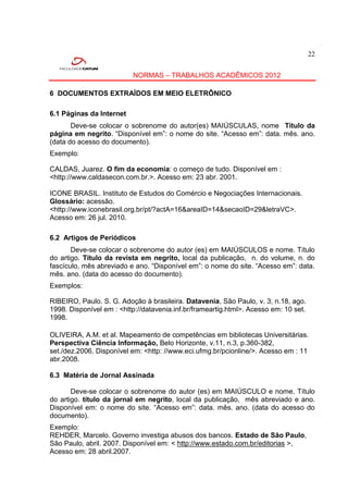 22


                          NORMAS – TRABALHOS ACADÊMICOS 2012

6 DOCUMENTOS EXTRAÍDOS EM MEIO ELETRÔNICO

6.1 Páginas da Internet
       Deve-se colocar o sobrenome do autor(es) MAIÚSCULAS, nome Título da
página em negrito. “Disponível em”: o nome do site. “Acesso em”: data. mês. ano.
(data do acesso do documento).
Exemplo:

CALDAS, Juarez. O fim da economia: o começo de tudo. Disponível em :
<http://www.caldasecon.com.br.>. Acesso em: 23 abr. 2001.

ICONE BRASIL. Instituto de Estudos do Comércio e Negociações Internacionais.
Glossário: acessão.
<http://www.iconebrasil.org.br/pt/?actA=16&areaID=14&secaoID=29&letraVC>.
Acesso em: 26 jul. 2010.

6.2 Artigos de Periódicos
       Deve-se colocar o sobrenome do autor (es) em MAIÚSCULOS e nome. Título
do artigo. Título da revista em negrito, local da publicação, n. do volume, n. do
fascículo, mês abreviado e ano. “Disponível em”: o nome do site. “Acesso em”: data.
mês. ano. (data do acesso do documento).
Exemplos:

RIBEIRO, Paulo. S. G. Adoção à brasileira. Datavenia, São Paulo, v. 3, n.18, ago.
1998. Disponível em : <http://datavenia.inf.br/frameartig.html>. Acesso em: 10 set.
1998.

OLIVEIRA, A.M. et al. Mapeamento de competências em bibliotecas Universitárias.
Perspectiva Ciência Informação, Belo Horizonte, v.11, n.3, p.360-382,
set./dez.2006. Disponível em: <http: //www.eci.ufmg.br/pcionline/>. Acesso em : 11
abr.2008.

6.3 Matéria de Jornal Assinada

       Deve-se colocar o sobrenome do autor (es) em MAIÚSCULO e nome. Título
do artigo. título da jornal em negrito, local da publicação, mês abreviado e ano.
Disponível em: o nome do site. “Acesso em”: data. mês. ano. (data do acesso do
documento).
Exemplo:
REHDER, Marcelo. Governo investiga abusos dos bancos. Estado de São Paulo,
São Paulo, abril. 2007. Disponível em: < http://www.estado.com.br/editorias >,
Acesso em: 28 abril.2007.
 