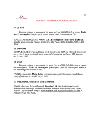 23


                          NORMAS – TRABALHOS ACADÊMICOS 2012


6.4 Cd-Rom

     Deve-se colocar o sobrenome do autor (es) em MAIÚSCULO e nome. Título
do CD em negrito. Direção geral. Local: edição, ano. Quantidade de CD.

KOOGAN, André; HOUAISS, Antonio (Ed.). Enciclopédia e dicionário digital 98.
Direção geral de André Koogan Breikmam. São Paulo: Delta: Estadão, 1998. 5 CD-
ROM.

6.5 Entrevista
SOUZA, Emilio[Entrevista publicada em 8 de março de 2007, na Internet]. Disponível
em: < http: // www. pontoeletrônico.funec. br/jd/entrevista .asp?cod= 120. Acesso
em: 2 maio 2007.

6.6 Email
      Deve-se colocar o sobrenome do autor (es) em MAIÚSCULO e nome (Autor
da mensagem). Título da mensagem. [mensagem pessoal]. Mensagem recebida
por <endereço destinatário > data.

FRANÇA, Aguinaldo. Mídia digital [mensagem pessoal]. Mensagem recebida por
<fragui@uol.com.br> em 09 de jul, 2011.

6.7 Documento Jurídico em Meio Eletrônico

BRASIL. Supremo Tribunal Federal. Súmula nº 14. Não é admissível por ato
administrativo, restringir, em razão de idade, inscrição em concurso para cargo
público. Disponível em: <http: // www.truenetm.com.br/jurisnet/sumusSTF.html.> .
Acesso em: 29 nov. 1998.
 