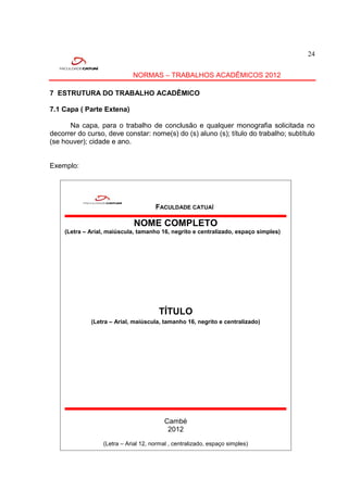 24


                            NORMAS – TRABALHOS ACADÊMICOS 2012

7 ESTRUTURA DO TRABALHO ACADÊMICO

7.1 Capa ( Parte Extena)

      Na capa, para o trabalho de conclusão e qualquer monografia solicitada no
decorrer do curso, deve constar: nome(s) do (s) aluno (s); título do trabalho; subtítulo
(se houver); cidade e ano.


Exemplo:




                                     FACULDADE CATUAÍ

                             NOME COMPLETO
    (Letra – Arial, maiúscula, tamanho 16, negrito e centralizado, espaço simples)




                                      TÍTULO
             (Letra – Arial, maiúscula, tamanho 16, negrito e centralizado)




                                         Cambé
                                          2012

                 (Letra – Arial 12, normal , centralizado, espaço simples)
 