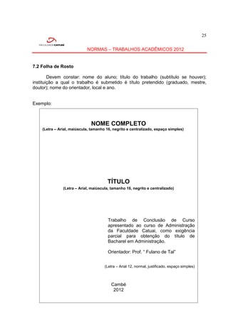 25


                            NORMAS – TRABALHOS ACADÊMICOS 2012


7.2 Folha de Rosto

        Devem constar: nome do aluno; título do trabalho (subtítulo se houver);
instituição a qual o trabalho é submetido é título pretendido (graduado, mestre,
doutor); nome do orientador, local e ano.


Exemplo:



                               NOME COMPLETO
    (Letra – Arial, maiúscula, tamanho 16, negrito e centralizado, espaço simples)




                                        TÍTULO
               (Letra – Arial, maiúscula, tamanho 16, negrito e centralizado)




                                         Trabalho de Conclusão de Curso
                                         apresentado ao curso de Administração
                                         da Faculdade Catuai, como exigência
                                         parcial para obtenção do título de
                                         Bacharel em Administração.

                                         Orientador: Prof. “ Fulano de Tal”


                                       (Letra – Arial 12, normal, justificado, espaço simples)



                                           Cambé
                                            2012


                   (Letra – Arial 12, normal , centralizado, espaço simples)
 