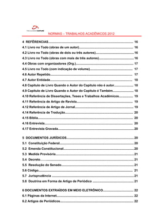NORMAS – TRABALHOS ACADÊMICOS 2012

4 REFÊRENCIAS................................................................................................. 16
4.1 Livro no Todo (obras de um autor).............................................................. 16
4.2 Livro no Todo (obras de dois ou três autores)............................................ 16
4.3 Livro no Todo (obras com mais de três autores)........................................ 16
4.4 Obras com organizadores (Org.).................................................................. 17
4.5 Livro no Todo (com indicação de volume)................................................. 17
4.6 Autor Repetido.............................................................................................. 17
4.7 Autor Entidade.............................................................................................. 18
4.8 Capítulo de Livro Quando o Autor do Capítulo não é autor...................... 18
4.9 Capítulo de Livro Quando o Autor do Capítulo é Também........................ 18
4.10 Referência de Dissertações, Teses e Trabalhos Acadêmicos................ 19
4.11 Referência de Artigo de Revista................................................................ 19
4.12 Referência de Artigo de Jornal................................................................... 19
4.14 Referência de Tradução.............................................................................. 20
4.15 Bíblia............................................................................................................. 20
4.16 Entrevista..................................................................................................... 20
4.17 Entrevista Gravada....................................................................................... 20

5 DOCUMENTOS JURÍDICOS............................................................................. 20
5.1 Constituição Federal..................................................................................... 20
5.2 Emenda Constitucional................................................................................. 20
5.3 Medida Provisória.......................................................................................... 21
5.4 Decreto…….................................................................................................... 21
5.5 Resolução do Senado................................................................................... 21
5.6 Código............................................................................................................ 21
5.7 Jurisprudência .............................................................................................. 21
5.8 Doutrina em Forma de Artigo de Periódico ............................................... 21

6 DOCUMENTOS EXTRAÍDOS EM MEIO ELETRÔNICO................................... 22
6.1 Páginas da Internet........................................................................................ 22
6.2 Artigos de Periódicos.................................................................................... 22
 