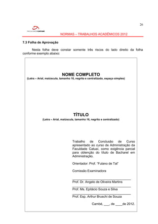 26


                            NORMAS – TRABALHOS ACADÊMICOS 2012

7.3 Folha de Aprovação

      Nesta folha deve constar somente três riscos do lado direito da folha
conforme exemplo abaixo:




                             NOME COMPLETO
  (Letra – Arial, maiúscula, tamanho 16, negrito e centralizado, espaço simples)




                                      TÍTULO
              (Letra – Arial, maiúscula, tamanho 16, negrito e centralizado)




                                      Trabalho   de   Conclusão   de     Curso
                                      apresentado ao curso de Administração da
                                      Faculdade Catuaí, como exigência parcial
                                      para obtenção do título de Bacharel em
                                      Administração.

                                      Orientador: Prof. “Fulano de Tal”

                                      Comissão Examinadora

                                      _________________________________
                                      Prof. Dr. Angelo de Oliveira Martins
                                      _________________________________
                                      Prof. Ms. Epitácio Souza e Silva
                                      _________________________________
                                      Prof. Esp. Arthur Bruschi de Souza

                                                     Cambé, ___, de ____de 2012.
 