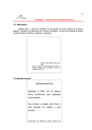 27


                             NORMAS – TRABALHOS ACADÊMICOS 2012

7.4 Dedicatória

      Nesse item, o autor do trabalho de conclusão de curso dedica sua obra a
alguém. Constitui um elemento pré- textual facultativo. O texto deve figurar à direita,
na parte inferior da folha, conforme o exemplo:




                                       Dedico este trabalho aos meus
                                       pais.
                        (Letra – Arial 12, normal, alinhado a direita ,
                        espaço simples de entrelinhas, perto da
                        margem de 2 cm)




7.5 Agradecimentos

                             AGRADECIMENTOS



                  Agradeço a todos que de alguma
                  forma contribuíram para realização
                  desse trabalho.


                  Aos amigos e colegas, pela força e
                  pela vibração em relação a esta
                  jornada.




                  (Letra Arial 12, alinhado ao centro, espaço 1,5)
                  entrelinhas.)
 