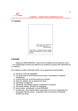 28


                          NORMAS – TRABALHOS ACADÊMICOS 2012

7.6 Epígrafe




                                      “Se existe uma forma de
                                      fazer melhor descubra –a”
                                                   Thomas Edison

                         ( Letra Arial 12, alinhado a direita, espaço
                         simples de entrelinhas, perto da margem
                         de 2cm)




8 RESUMO

        Segundo a NBR 6028/2003, resumo de um trabalho de conclusão de curso
 “ é a condensação de texto que delineia e/ou enfatiza os pontos mais relevantes de
um trabalho”.

Com relação ao estilo e extensão, fazem -se as seguintes recomendações:

   a) escrito em um único parágrafo;
   b) um limite máximo de 500 palavras para teses, dissertações e trabalhos
      acadêmicos;
   c) a escrita deve ser na terceira pessoa do singular;
   d) deve ser redigido com as palavras do aluno;
   e) apresentar os objetivos;
   f) apresentar metodologia utilizada, resultados e conclusão;
   g) não utilizar tabelas, símbolos ou ilustrações;
   h) deve constar, centralizado, o termo RESUMO;
   i) as palavras –chave devem figurar logo abaixo do resumo, antecedidas da
      expressão Palavras-chave:, separadas entre si por ponto e finalizadas
      também por ponto.
 