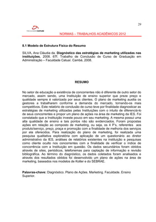29


                           NORMAS – TRABALHOS ACADÊMICOS 2012


8.1 Modelo de Estrutura Física do Resumo

SILVA, Ana Cláudia da. Diagnóstico das estratégias de marketing utilizadas nas
instituições. 2008. 67f. Trabalho de Conclusão de Curso de Graduação em
Administração – Faculdade Catuaí. Cambé, 2008.




                                     RESUMO


No setor de educação a existência de concorrentes não é diferente de outro setor do
mercado, assim sendo, uma Instituição de ensino superior que preze preço e
qualidade sempre é valorizada por seus clientes. O plano de marketing auxilia os
gestores a trabalharem conforme a demanda do mercado, tornando-os mais
competitivos. Este relatório de conclusão de curso teve por finalidade diagnosticar as
estratégias de marketing utilizadas pelas Instituições com o intuito de diferenciá-lo
de seus concorrentes e propor um plano de ações na área de marketing da IES. Foi
constatado que a Instituição investe pouco em seu marketing. A mesma possui uma
alta qualidade de ensino e tais pontos não são evidenciados. Foram propostas
ações em relação ao composto de marketing, ou seja, os 4 P’s, referentes aos
produto/serviço, preço, praça e promoção com a finalidade de melhoria dos serviços
por ela oferecidos. Para realização do plano de marketing, foi realizada uma
pesquisa qualitativa exploratória com aplicação de um questionário ao diretor
administrativo da IES, análises de relatórios existentes na instituição e pesquisas
como cliente oculto nos concorrentes com a finalidade de verificar o índice de
concorrência com a Instituição em questão. Os dados secundários foram obtidos
através de sites, periódicos, telefonemas para captação de informação e revisão
bibliográfica. Ao término do diagnóstico, os dados coletados foram analisados e
através dos resultados obtidos foi desenvolvido um plano de ações na área de
marketing, baseados nos modelos de Kotler e do SEBRAE.


Palavras-chave: Diagnóstico. Plano de Ações. Marketing. Faculdade. Ensino
Superior.
 