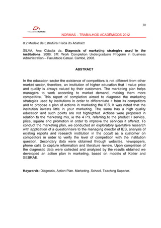 30


                          NORMAS – TRABALHOS ACADÊMICOS 2012

8.2 Modelo de Estrutura Física do Abstract

SILVA, Ana Cláudia da. Diagnosis of marketing strategies used in the
institutions. 2008. 67f. Work Completion Undergraduate Program in Business
Administration – Faculdade Catuaí. Cambé, 2008.


                                   ABSTRACT


In the education sector the existence of competitors is not different from other
market sector, therefore, an institution of higher education that I value price
and quality is always valued by their customers. The marketing plan helps
managers to work according to market demand, making them more
competitive. This report of completion aimed to diagnose the marketing
strategies used by institutions in order to differentiate it from its competitors
and to propose a plan of actions in marketing the IES. It was noted that the
institution invests little in your marketing. The same has a high quality
education and such points are not highlighted. Actions were proposed in
relation to the marketing mix, ie the 4 P's, referring to the product / service,
price, square and promotion in order to improve the services it offered. To
conduct the marketing plan, we conducted an exploratory qualitative research
with application of a questionnaire to the managing director of IES, analysis of
existing reports and research institution in the occult as a customer on
competitors in order to verify the level of competition with the institution
question. Secondary data were obtained through websites, newspapers,
phone calls to capture information and literature review. Upon completion of
the diagnostic data were collected and analyzed by the results obtained we
developed an action plan in marketing, based on models of Kotler and
SEBRAE.


Keywords: Diagnosis. Action Plan. Marketing. School. Teaching Superior.
 