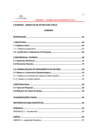 31


                                       NORMAS – TRABALHOS ACADÊMICOS 2012

9 SUMÁRIO – MODELOS DE ESTRUTURA FÍSICA

                                                       SUMÁRIO


INTRODUÇÃO .......................................................................................................... 03

1 OBJETIVOS ........................................................................................................... 04
1.1 Objetivo Geral .................................................................................................... 04
1.1.1 Objetivos específicos ....................................................................................... 04
1.2. Justificativa e Relevância da Pesquisa ......................................................... 05

2 REFERENCIAL TEORICO..................................................................................... 09
2.1 Aspectos Históricos .......................................................................................... 12
2.2 Elementos Sociais ............................................................................................. 15

3 A FORMALIZAÇÃO DO PENSAMENTO DE KELSEN ......................................... 29
3.1 Kelsen e a Autonomia Epistemológica............................................................ 32
3.1.1 Kelsen e o processo de criação do direito positivo .......................................... 35
3.1.2. Kelsen e o direito positivo................................................................................ 45

4 METODOLOGIA .................................................................................................... 50
4.1 Tipos de Pesquisa ............................................................................................. 52
4.2 Metodos de Coleta de Dados ........................................................................... 55


CONSIDERAÇÕES FINAIS ...................................................................................... 60

REFERÊNCIAS BIBLIOGRÁFICAS ......................................................................... 62

APÊNDICE ................................................................................................................ 64
APÊNDICE A – Questionário .................................................................................... 65

ANEXO ..................................................................................................................... 66
ANEXO A – Legislação Brasileira ............................................................................. 67
 