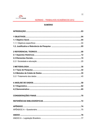 32


                                       NORMAS – TRABALHOS ACADÊMICOS 2012

                                                       SUMÁRIO


INTRODUÇÃO .......................................................................................................... 03

1 OBJETIVOS ........................................................................................................... 04
1.1 Objetivo Geral .................................................................................................... 04
1.1.1 Objetivos específicos ....................................................................................... 04
1.2. Justificativa e Relevância da Pesquisa ......................................................... 05

2 REFERENCIAL TEORICO..................................................................................... 09
2.1 Aspectos Históricos .......................................................................................... 12
2.2 Elementos Sociais ............................................................................................. 15
2.2.1 Sociedade e educação ..................................................................................... 25

3 METODOLOGIA .................................................................................................... 30
3.1 Tipos de Pesquisa ............................................................................................. 32
3.2 Metodos de Coleta de Dados ........................................................................... 35
3.2.1 Tratamento dos dados ..................................................................................... 45


4 ANÁLISE DE DADOS ............................................................................................ 59
4.1 Diagnóstico ........................................................................................................ 62
4.2 Demonstrativo ................................................................................................... 65


CONSIDERAÇÕES FINAIS ...................................................................................... 70

REFERÊNCIAS BIBLIOGRÁFICAS ......................................................................... 72

APÊNDICE ................................................................................................................ 74
APÊNDICE A – Questionário .................................................................................... 75

ANEXO ..................................................................................................................... 76
ANEXO A – Legislação Brasileira ............................................................................. 77
 