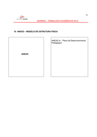 33


                   NORMAS – TRABALHOS ACADÊMICOS 2012




10 ANEXO – MODELO DE ESTRUTURA FÍSICA



                               ANEXO A - Plano de Desenvolvimento
                               Pedagógico




      ANEXO
 