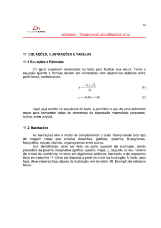 34


                           NORMAS – TRABALHOS ACADÊMICOS 2012




11 EQUAÇÕES, ILUSTRAÇÕES E TABELAS

11.1 Equações e Fórmulas

      Em geral aparecem destacadas no texto para facilitar sua leitura. Tanto a
equação quanto a fórmula devem ser numeradas com algarismos arábicos entre
parênteses, centralizadas.

                                            b Δ
                                       x                                           (1)
                                              2a

                                       y  0,45x  186                             (2)


       Caso seja escrito na sequência do texto, é permitido o uso de uma entrelinha
maior para comportar todos os elementos da expressão matemática (expoente,
índice, entre outros).


11.2 Ilustrações

        As ilustrações têm o intuito de complementar o texto. Compreende todo tipo
de imagem visual que envolva desenhos, gráficos, quadros, fluxogramas,
fotografias, mapas, plantas, organogramas entre outros.
        Sua identificação deve ser feita na parte superior da ilustração, sendo
precedida da palavra designativa (gráfico, quadro, mapa...), seguida de seu número
de ordem de ocorrência no texto em algarismos arábicos, travessão e do respectivo
título em tamanho 11. Deve ser disposta a partir do início da ilustração. A fonte, caso
haja, deve situar-se logo abaixo da ilustração, em tamanho 10. Exemplo de estrutura
física:
 