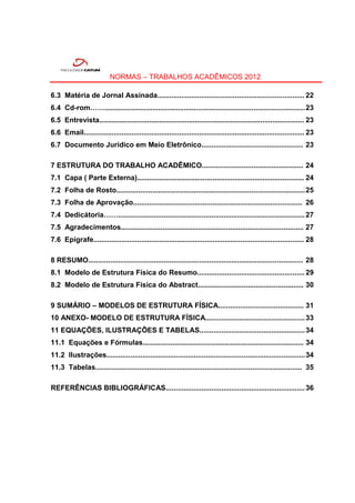 NORMAS – TRABALHOS ACADÊMICOS 2012

6.3 Matéria de Jornal Assinada.......................................................................... 22
6.4 Cd-rom……..................................................................................................... 23
6.5 Entrevista....................................................................................................... 23
6.6 Email............................................................................................................... 23
6.7 Documento Jurídico em Meio Eletrônico................................................... 23

7 ESTRUTURA DO TRABALHO ACADÊMICO................................................... 24
7.1 Capa ( Parte Externa).................................................................................... 24
7.2 Folha de Rosto............................................................................................... 25
7.3 Folha de Aprovação..................................................................................... 26
7.4 Dedicátoria…….............................................................................................. 27
7.5 Agradecimentos............................................................................................ 27
7.6 Epígrafe.......................................................................................................... 28

8 RESUMO............................................................................................................ 28
8.1 Modelo de Estrutura Física do Resumo...................................................... 29
8.2 Modelo de Estrutura Física do Abstract..................................................... 30

9 SUMÁRIO – MODELOS DE ESTRUTURA FÍSICA........................................... 31
10 ANEXO- MODELO DE ESTRUTURA FÍSICA.................................................. 33
11 EQUAÇÕES, ILUSTRAÇÕES E TABELAS..................................................... 34
11.1 Equações e Fórmulas................................................................................. 34
11.2 Ilustrações.................................................................................................... 34
11.3 Tabelas........................................................................................................ 35

REFERÊNCIAS BIBLIOGRÁFICAS...................................................................... 36
 
