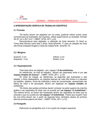 2


                          NORMAS – TRABALHOS ACADÊMICOS 2012

2 APRESENTAÇÃO GRÁFICA DE TRABALHO CIENTÍFICO

2.1 Formato

        “Os textos devem ser digitados em cor preta, podendo utilizar outras cores
somente para as ilustrações. Se impresso, utilizar papel branco ou reciclado formato
A4 (21 cm x 29,7 cm)”. ( ABNT 14724, 2011, p.9).
        Recomenda-se para digitação, a utilização de fonte tamanho 12 (Arial ou
Times New Roman) para todo o texto, fonte tamanho 11 para as citações de mais
três linhas (citações longas) e notas de rodapé fonte tamanho 10.


2.2 Margens

Superior: 3 cm                               Inferior: 2 cm
Esquerda : 3 cm                              Direita: 2 cm


2.3 Espacejamento

       Todo texto deve ser digitado com espaço 1,5 de entrelinhas.
       As referências, ao final do trabalho, “devem ser separadas entre si por um
espaço simples em branco”. ( ABNT 14724, 2011, p.10).
       As notas de rodapé, as referências, as legendas das ilustrações e das
tabelas, a ficha catalográfica, as citações textuais de mais três linhas e a natureza
do trabalho, objetivo, nome da instituição e área de concentração, apresentada nas
folhas de rosto e de aprovação, devem ser digitadas em espaço simples de
entrelinhas.
       “Os títulos das seções primárias devem começar na parte superior da mancha
gráfica e ser separados do texto que os sucede por um espaço 1,5 entrelinhas”.
“Da mesma forma, os títulos das subseções devem ser separados do texto que os
precede e que os sucede por um espaço 1,5 entrelinhas. Títulos que ocupem mais
de uma linha devem ser, a partir da segunda linha, alinhados abaixo da primeira
letra da primeira palavra do título”. ( ABNT 14724, 2011, p.10).

2.4 Parágrafo

      Padronizar os parágrafos com 3 cm a partir da margem esquerda.
 