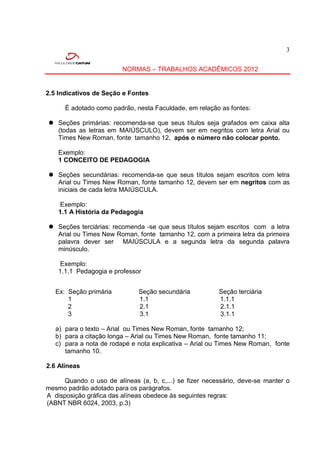 3


                         NORMAS – TRABALHOS ACADÊMICOS 2012


2.5 Indicativos de Seção e Fontes

      É adotado como padrão, nesta Faculdade, em relação as fontes:

 Seções primárias: recomenda-se que seus títulos seja grafados em caixa alta
  (todas as letras em MAIÚSCULO), devem ser em negritos com letra Arial ou
  Times New Roman, fonte tamanho 12, após o número não colocar ponto.

    Exemplo:
    1 CONCEITO DE PEDAGOGIA

 Seções secundárias: recomenda-se que seus títulos sejam escritos com letra
  Arial ou Times New Roman, fonte tamanho 12, devem ser em negritos com as
  iniciais de cada letra MAIÚSCULA.

     Exemplo:
    1.1 A História da Pedagogia

 Seções terciárias: recomenda -se que seus títulos sejam escritos com a letra
  Arial ou Times New Roman, fonte tamanho 12, com a primeira letra da primeira
  palavra dever ser MAIÚSCULA e a segunda letra da segunda palavra
  minúsculo.

     Exemplo:
    1.1.1 Pedagogia e professor


   Ex: Seção primária         Seção secundária          Seção terciária
       1                      1.1                       1.1.1
       2                      2.1                       2.1.1
       3                      3.1                       3.1.1

   a) para o texto – Arial ou Times New Roman, fonte tamanho 12;
   b) para a citação longa – Arial ou Times New Roman, fonte tamanho 11;
   c) para a nota de rodapé e nota explicativa – Arial ou Times New Roman, fonte
      tamanho 10.

2.6 Alíneas

     Quando o uso de alíneas (a, b, c,...) se fizer necessário, deve-se manter o
mesmo padrão adotado para os parágrafos.
A disposição gráfica das alíneas obedece às seguintes regras:
(ABNT NBR 6024, 2003, p.3)
 