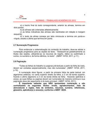 4


                           NORMAS – TRABALHOS ACADÊMICOS 2012

        a) o trecho final do texto correspondente, anterior às alíneas, termina em
dois pontos;
        b) as alíneas são ordenadas alfabeticamente;
        c) as letras indicativas das alíneas são reentradas em relação à margem
esquerda;
        d) o texto da alínea começa por letra minúscula e termina em ponto-e-
vírgula, exceto a última que termina em ponto.


2.7 Numeração Progressiva

        Para evidenciar a sistematização do conteúdo de trabalho, deve-se adotar a
numeração progressiva para as seções do texto. “Destacam-se gradativamente os
títulos das seções, utilizando-se os recursos de negrito, itálico ou sublinhado e
outros, no sumário e, de forma idêntica, no texto”. (ABNT 14724, 2011, p.11) .

2.8 Paginação

       “Todas as folhas do trabalho ou paginas pré-textuais a partir da folha de rosto,
devem ser contadas seqüencialmente, mas não numeradas”. (ABNT 14724, 2011,
p.10).
       A numeração deve figurar, a partir da primeira folha da parte textual, em
algarismos arábicos, no canto superior direito da folha, a 2 cm da borda superior,
ficando o último algarismo a 2 cm da borda direita da folha. Havendo apêndice e
anexo, as suas folhas ou paginas devem ser numeradas de maneira contínua e sua
paginação deve dar seguimento à do texto principal. ( ABNT 14724, 2011).
       É importante salientar que NÃO apresentam numeração e são
centralizados os seguintes títulos: errata, agradecimentos, lista de
abreviaturas e siglas, lista de símbolos, resumos, sumário, referências,
glossário, apêndice(s) e anexo(s), conforme a ABNT 6024.
 