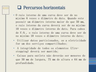 • O raio interno de uma curva deve ser de no
mínimo 6 vezes o diâmetro do duto. Quando este
possuir um diâmetro interno maior do que 50 mm,
o raio interno da curva deverá ser de no mínimo
10 vezes o diâmetro interno do duto. Para cabos
de F.O., o raio interno de uma curva deve ser de
no mínimo 10 vezes o diâmetro interno do duto;
• Utilizar dutos particionados, se a eletricidade
for um dos serviços compartilhados;
• A integridade de todos os elementos (fire-
stopping) deverá ser mantida;
• Caixas para outlets não deverão ser menores do
que 50 mm de largura, 75 mm de altura e 64 mm de
profundidade.
 Percursos horizontais
 