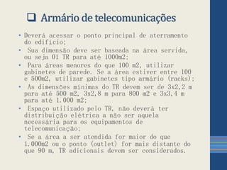  Armário de telecomunicações
• Deverá acessar o ponto principal de aterramento
do edifício;
• Sua dimensão deve ser baseada na área servida,
ou seja 01 TR para até 1000m2;
• Para áreas menores do que 100 m2, utilizar
gabinetes de parede. Se a área estiver entre 100
e 500m2, utilizar gabinetes tipo armário (racks);
• As dimensões mínimas do TR devem ser de 3x2,2 m
para até 500 m2, 3x2,8 m para 800 m2 e 3x3,4 m
para até 1.000 m2;
• Espaço utilizado pelo TR, não deverá ter
distribuição elétrica a não ser aquela
necessária para os equipamentos de
telecomunicação;
• Se a área a ser atendida for maior do que
1.000m2 ou o ponto (outlet) for mais distante do
que 90 m, TR adicionais devem ser considerados.
 