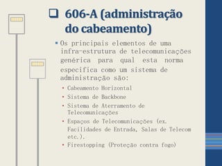  606-A (administração
do cabeamento)
 Os principais elementos de uma
infra-estrutura de telecomunicações
genérica para qual esta norma
especifica como um sistema de
administração são:
• Cabeamento Horizontal
• Sistema de Backbone
• Sistema de Aterramento de
Telecomunicações
• Espaços de Telecomunicações (ex.
Facilidades de Entrada, Salas de Telecom
etc.).
• Firestopping (Proteção contra fogo)
 
