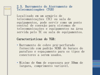 2.5. Barramento do Aterramento de
Telecomunicações (TGB)
Localizado em um armário de
telecomunicações (TC) ou sala de
equipamentos, pode servir como um ponto
central de conexão para sistemas de
telecomunicações e equipamentos na área
servida pelo TC ou sala de equipamentos.
Características do TGB:
• Barramento de cobre pré-perfurado
fornecido com padrão NEMA de buraco do
parafuso e espaçamento para os tipos de
conectores a serem usados.
• Mínimo de 6mm de espessura por 50mm de
largura, comprimento variável.
 