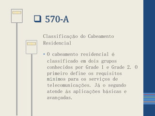  570-A
Classificação do Cabeamento
Residencial
• O cabeamento residencial é
classificado em dois grupos
conhecidos por Grade 1 e Grade 2. O
primeiro define os requisitos
mínimos para os serviços de
telecomunicações. Já o segundo
atende às aplicações básicas e
avançadas.
 