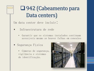 942 (Cabeamento para
Data centers)
Um data center deve incluir:
 Infraestrutura de rede
• Garantir que os sistemas instalados continuam
acessíveis mesmo se houver falhas em conexões
 Segurança Física
• Câmeras de segurança,
vigilância e sistemas
de identificação.
 