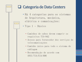  Categoria de Data Centers
• Há 4 categorias para os sistemas
de Arquitetura, mecânica,
elétrica e comunicações:
• Tipo 1 – Básico
• Caminhos de cabos devem cumprir os
requisitos TIA-942
• Acesso para fornecedor dos serviços de
telecomunicações
• Caminho único para todo o sistema de
cablagem
• Recomendação de acordo com
ANSI/TIA/EIA/606
 