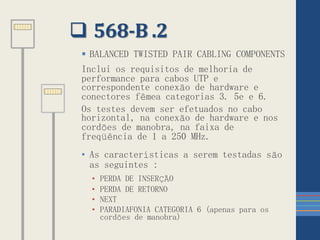  568-B .2
 BALANCED TWISTED PAIR CABLING COMPONENTS
Inclui os requisitos de melhoria de
performance para cabos UTP e
correspondente conexão de hardware e
conectores fêmea categorias 3. 5e e 6.
Os testes devem ser efetuados no cabo
horizontal, na conexão de hardware e nos
cordões de manobra, na faixa de
freqüência de 1 a 250 MHz.
• As características a serem testadas são
as seguintes :
• PERDA DE INSERÇÃO
• PERDA DE RETORNO
• NEXT
• PARADIAFONIA CATEGORIA 6 (apenas para os
cordões de manobra)
 