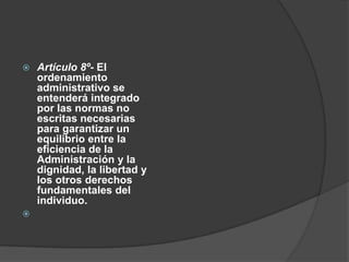    Artículo 8º- El
    ordenamiento
    administrativo se
    entenderá integrado
    por las normas no
    escritas necesarias
    para garantizar un
    equilibrio entre la
    eficiencia de la
    Administración y la
    dignidad, la libertad y
    los otros derechos
    fundamentales del
    individuo.

 