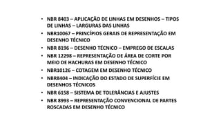 • NBR 8403 – APLICAÇÃO DE LINHAS EM DESENHOS – TIPOS
DE LINHAS – LARGURAS DAS LINHAS
• NBR10067 – PRINCÍPIOS GERAIS DE REPRESENTAÇÃO EM
DESENHO TÉCNICO
• NBR 8196 – DESENHO TÉCNICO – EMPREGO DE ESCALAS
• NBR 12298 – REPRESENTAÇÃO DE ÁREA DE CORTE POR
MEIO DE HACHURAS EM DESENHO TÉCNICO
• NBR10126 – COTAGEM EM DESENHO TÉCNICO
• NBR8404 – INDICAÇÃO DO ESTADO DE SUPERFÍCIE EM
DESENHOS TÉCNICOS
• NBR 6158 – SISTEMA DE TOLERÂNCIAS E AJUSTES
• NBR 8993 – REPRESENTAÇÃO CONVENCIONAL DE PARTES
ROSCADAS EM DESENHO TÉCNICO

 