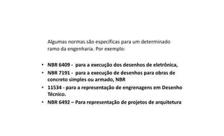 Algumas normas são específicas para um determinado
ramo da engenharia. Por exemplo:
• NBR 6409 - para a execução dos desenhos de eletrônica,
• NBR 7191 - para a execução de desenhos para obras de
concreto simples ou armado, NBR
• 11534 - para a representação de engrenagens em Desenho
Técnico.
• NBR 6492 – Para representação de projetos de arquitetura

 