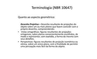 Terminologia (NBR 10647)
Quanto ao aspecto geométrico:
Desenho Projetivo – Desenho resultante de projeções do
objeto sobre um ou mais planos que fazem coincidir com o
próprio desenho, compreendendo:
• Vistas ortográficas: figuras resultantes de projeções
ortogonais, sobre planos convenientemente escolhidos, de
modo a representar, com exatidão, a forma do mesmo com
seus detalhes.
• Perspectivas: figuras resultantes de projeção isométrica ou
cônica, sobre um único plano, com a finalidade de permitir
uma percepção mais fácil da forma do objeto.

 