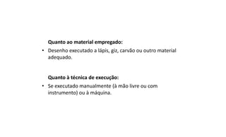 Quanto ao material empregado:
• Desenho executado a lápis, giz, carvão ou outro material
adequado.

Quanto à técnica de execução:
• Se executado manualmente (à mão livre ou com
instrumento) ou à máquina.

 