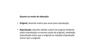 Quanto ao modo de obtenção:
• Original: desenho matriz que serve para reprodução.
• Reprodução: desenho obtido a partir do original mediante
cópia (reprodução na mesma escala do original), ampliação
(reprodução maior que o original) ou redução (reprodução
menor que o original).

 