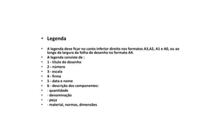 • Legenda
•
•
•
•
•
•
•
•
•
•
•
•

A legenda deve ficar no canto inferior direito nos formatos A3,A2, A1 e A0, ou ao
longo da largura da folha de desenho no formato A4.
A legenda consiste de :
1 - título do desenho
2 - número
3 - escala
4 - firma
5 - data e nome
6 - descrição dos componentes:
- quantidade
- denominação
- peça
- material, normas, dimensões

 